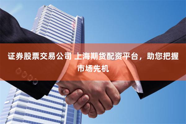 证券股票交易公司 上海期货配资平台，助您把握市场先机