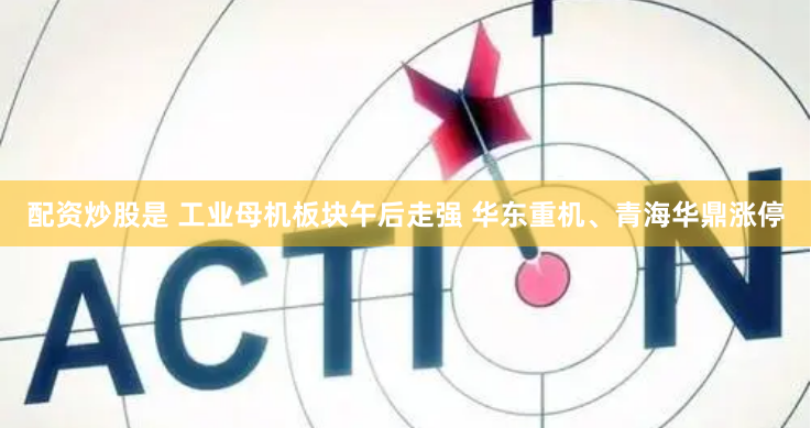 配资炒股是 工业母机板块午后走强 华东重机、青海华鼎涨停