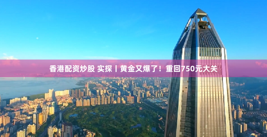 香港配资炒股 实探丨黄金又爆了！重回750元大关