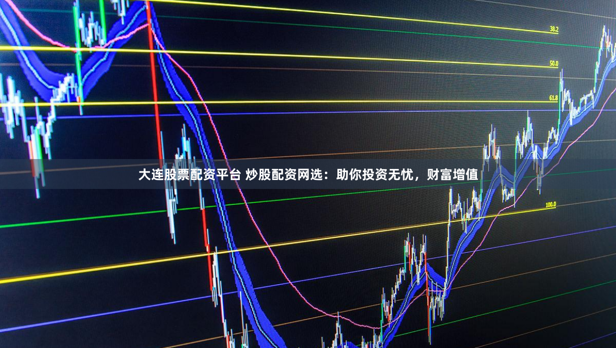 大连股票配资平台 炒股配资网选：助你投资无忧，财富增值