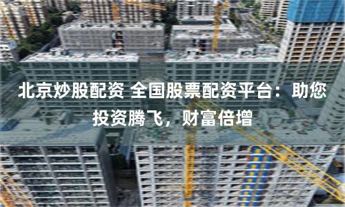 北京炒股配资 全国股票配资平台：助您投资腾飞，财富倍增