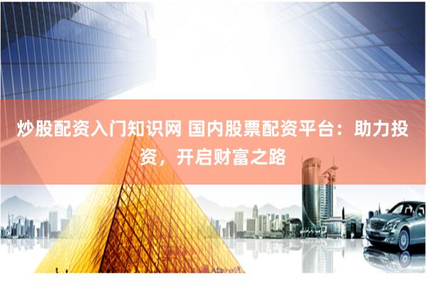 炒股配资入门知识网 国内股票配资平台：助力投资，开启财富之路