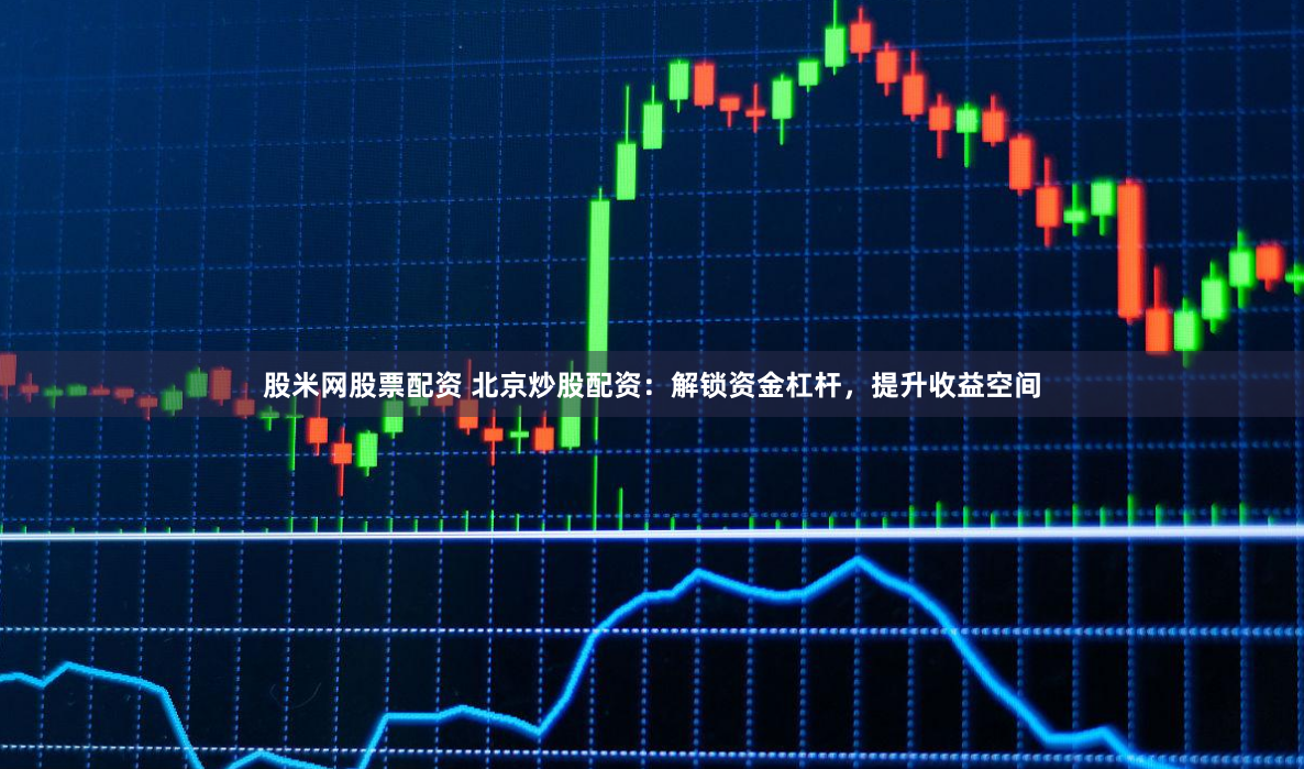 股米网股票配资 北京炒股配资：解锁资金杠杆，提升收益空间