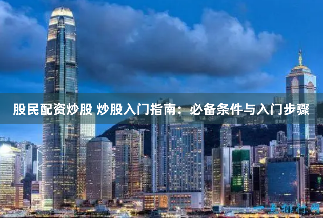 股民配资炒股 炒股入门指南：必备条件与入门步骤