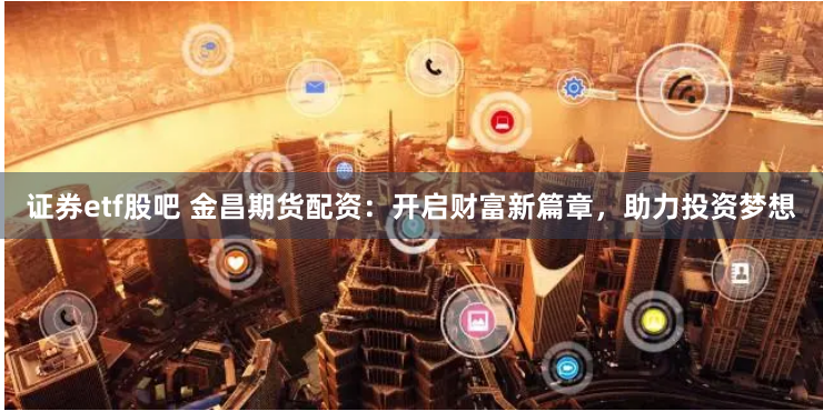 证券etf股吧 金昌期货配资：开启财富新篇章，助力投资梦想